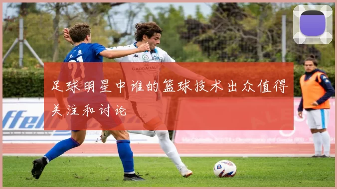 足球明星中谁的篮球技术出众值得关注和讨论