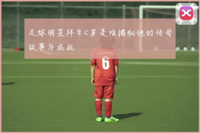 足球明星拜年c罗是谁揭秘他的传奇故事与成就