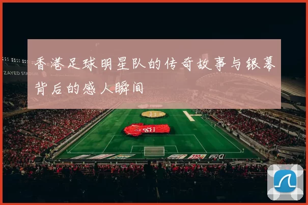 香港足球明星队的传奇故事与银幕背后的感人瞬间