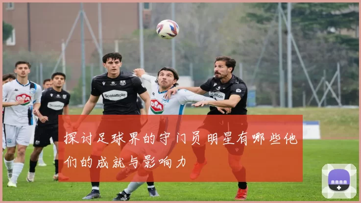 探讨足球界的守门员明星有哪些他们的成就与影响力