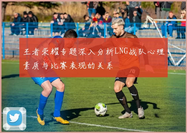 王者荣耀专题深入分析LNG战队心理素质与比赛表现的关系