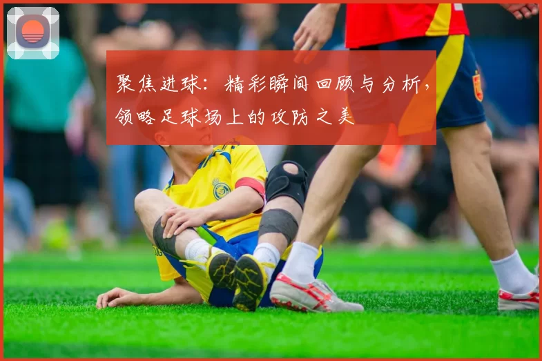 聚焦进球：精彩瞬间回顾与分析，领略足球场上的攻防之美