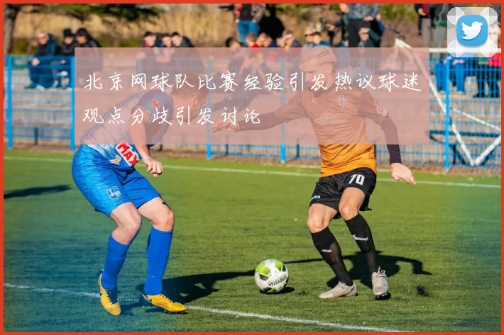 北京网球队比赛经验引发热议球迷观点分歧引发讨论