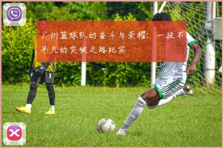 广州篮球队的奋斗与荣耀：一段不平凡的突破之路纪实