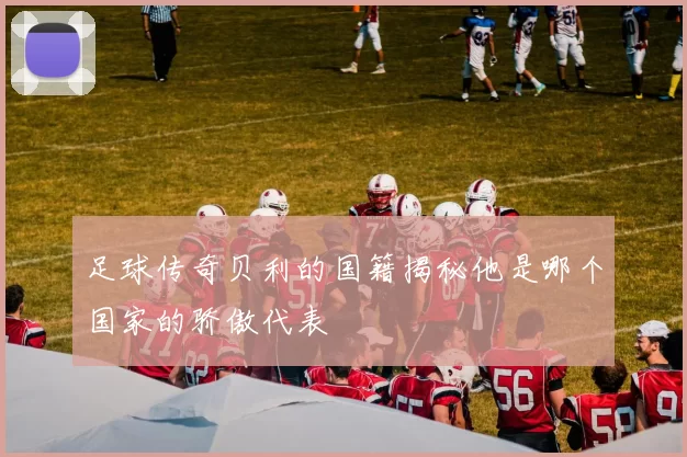 足球传奇贝利的国籍揭秘他是哪个国家的骄傲代表
