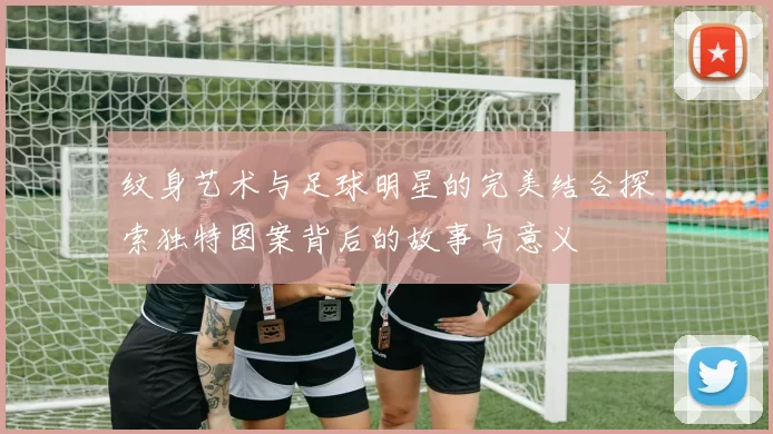 纹身艺术与足球明星的完美结合探索独特图案背后的故事与意义