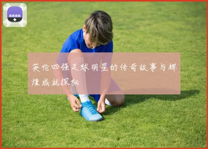 英伦四强足球明星的传奇故事与辉煌成就探秘