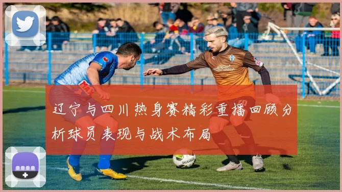 辽宁与四川热身赛精彩重播回顾分析球员表现与战术布局