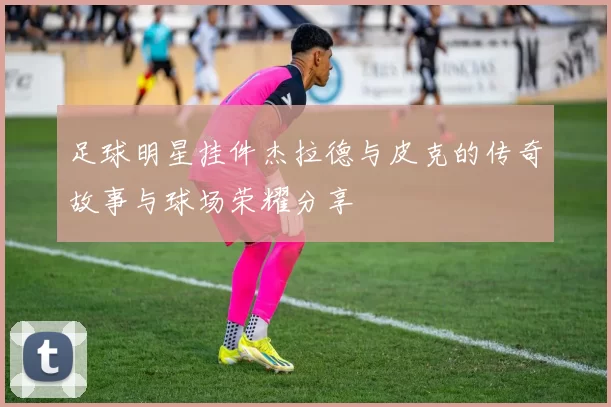 足球明星挂件杰拉德与皮克的传奇故事与球场荣耀分享