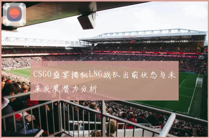 CSGO盛宴揭秘LNG战队当前状态与未来发展潜力分析