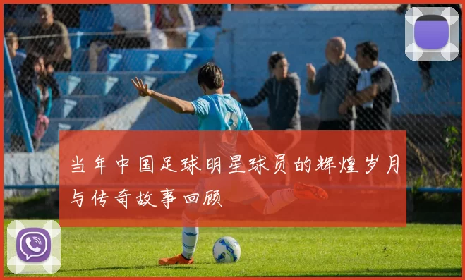 当年中国足球明星球员的辉煌岁月与传奇故事回顾