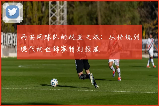 西安网球队的蜕变之旅：从传统到现代的世锦赛特别报道