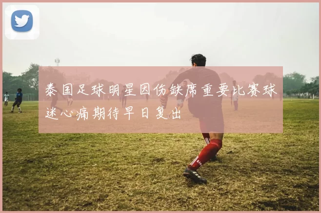 泰国足球明星因伤缺席重要比赛球迷心痛期待早日复出