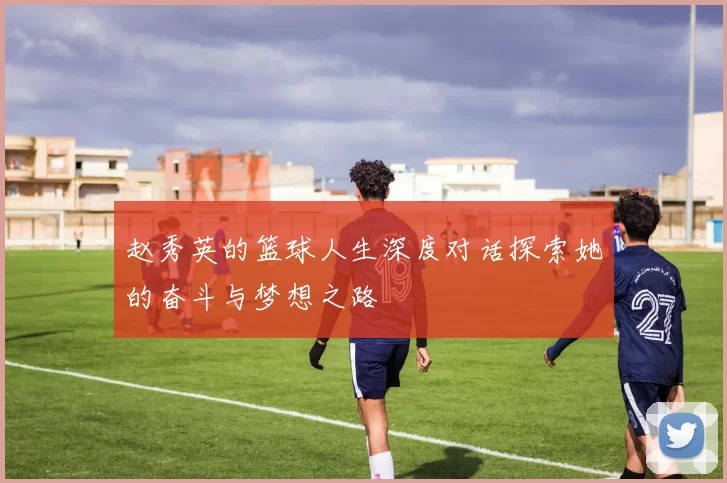 赵秀英的篮球人生深度对话探索她的奋斗与梦想之路