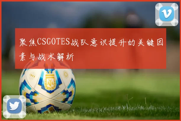 聚焦CSGOTES战队意识提升的关键因素与战术解析