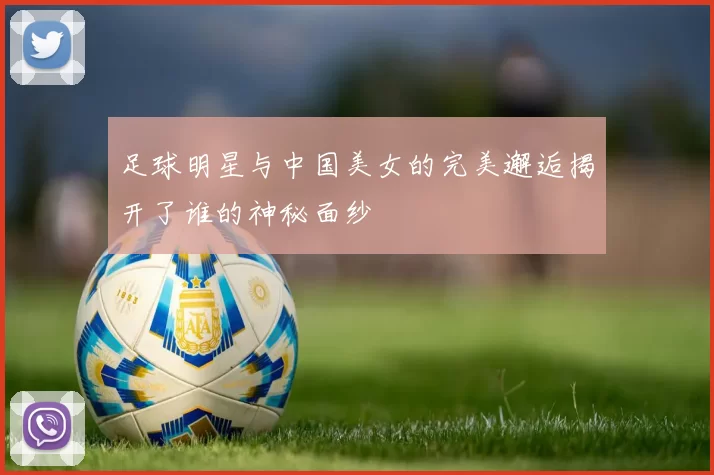 足球明星与中国美女的完美邂逅揭开了谁的神秘面纱