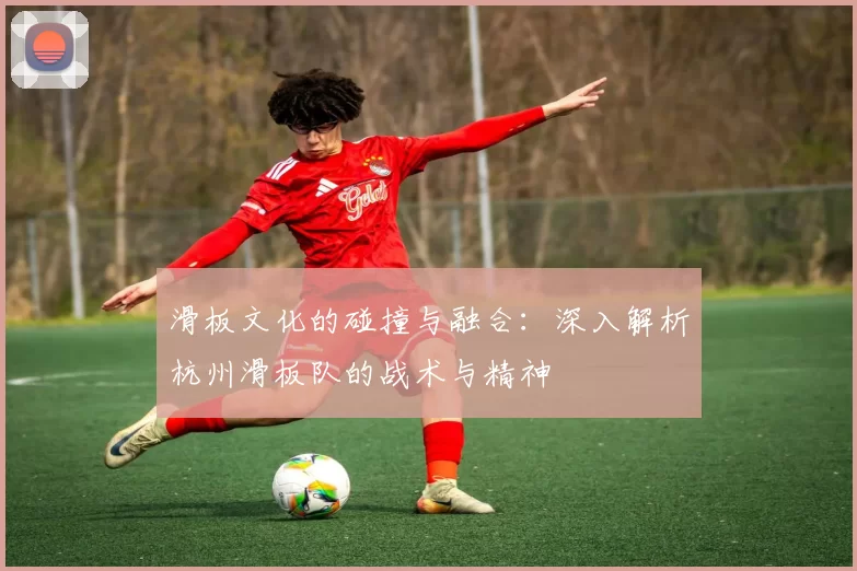 滑板文化的碰撞与融合：深入解析杭州滑板队的战术与精神