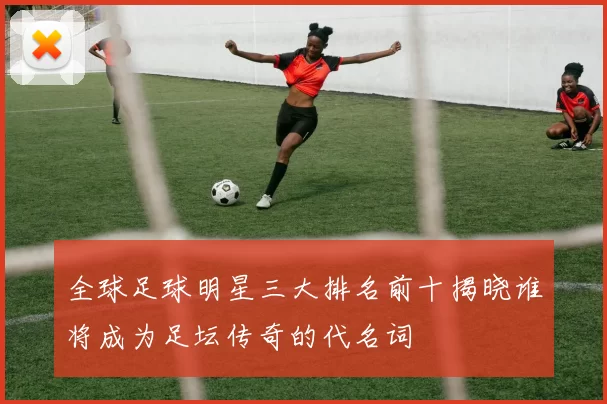 全球足球明星三大排名前十揭晓谁将成为足坛传奇的代名词