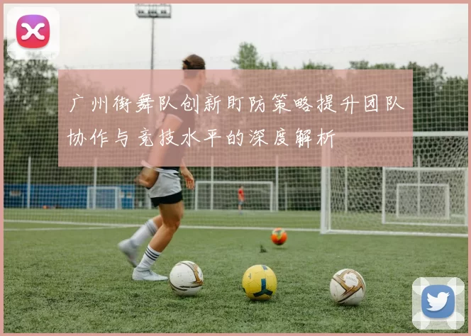 广州街舞队创新盯防策略提升团队协作与竞技水平的深度解析