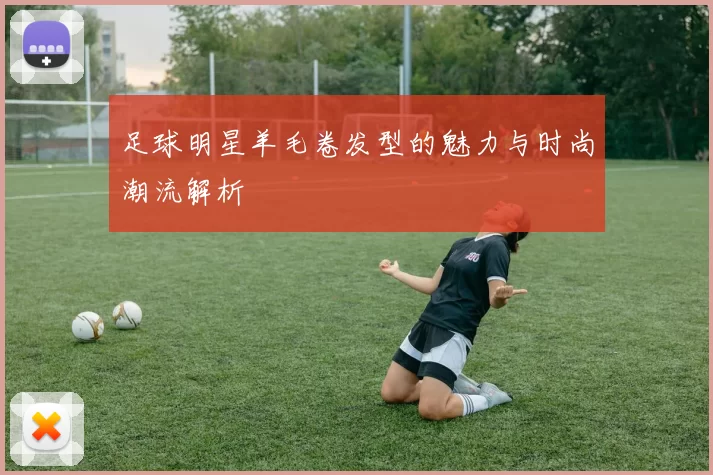 足球明星羊毛卷发型的魅力与时尚潮流解析