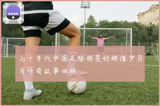 七十年代中国足球明星的辉煌岁月与传奇故事回顾