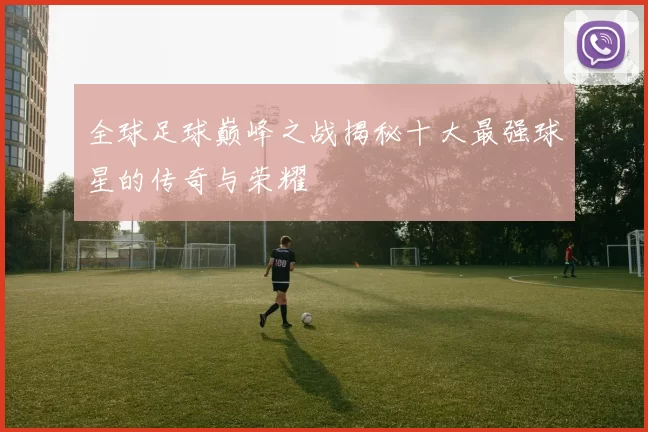 全球足球巅峰之战揭秘十大最强球星的传奇与荣耀