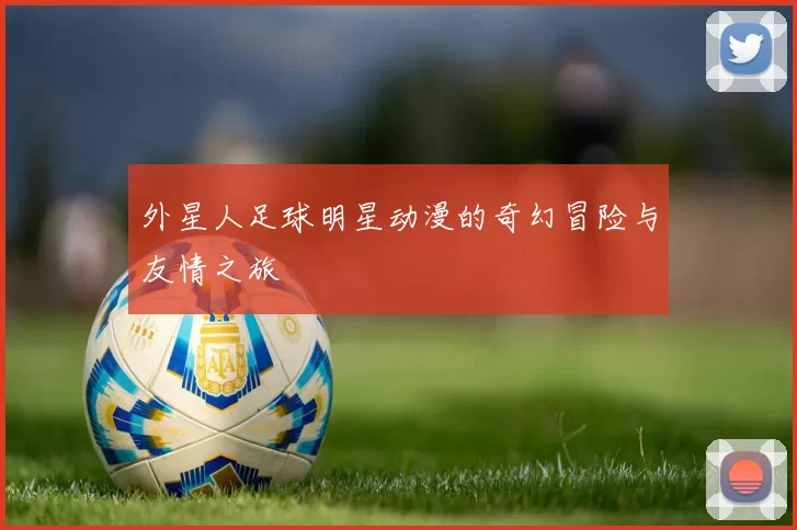 外星人足球明星动漫的奇幻冒险与友情之旅