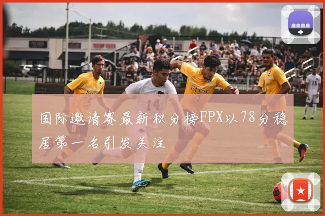 国际邀请赛最新积分榜FPX以78分稳居第一名引发关注