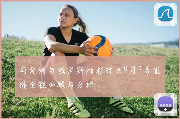 匈牙利与俄罗斯精彩对决9月7号直播全程回顾与分析