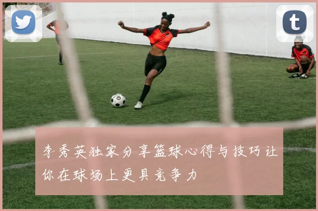 李秀英独家分享篮球心得与技巧让你在球场上更具竞争力