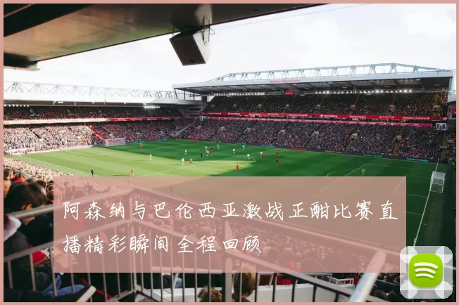 阿森纳与巴伦西亚激战正酣比赛直播精彩瞬间全程回顾