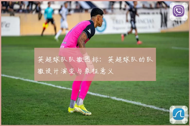 英超球队队徽图标：英超球队的队徽设计演变与象征意义