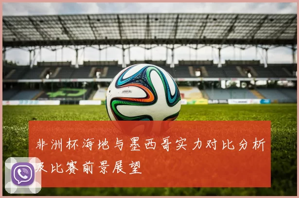 非洲杯海地与墨西哥实力对比分析及比赛前景展望