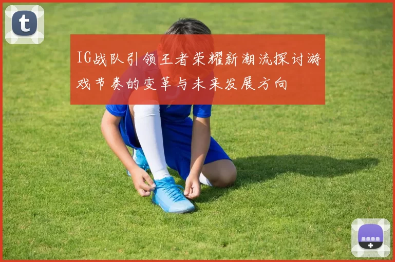 IG战队引领王者荣耀新潮流探讨游戏节奏的变革与未来发展方向