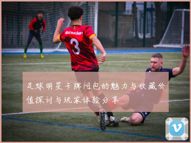 足球明星卡牌闷包的魅力与收藏价值探讨与玩家体验分享