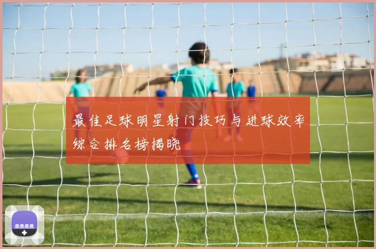 最佳足球明星射门技巧与进球效率综合排名榜揭晓