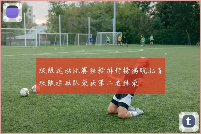 极限运动比赛经验排行榜揭晓北京极限运动队荣获第二名殊荣