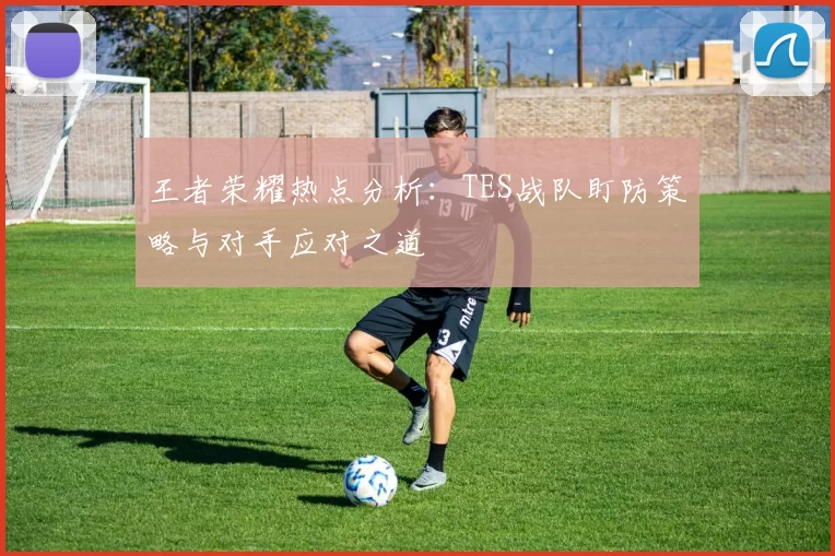 王者荣耀热点分析：TES战队盯防策略与对手应对之道