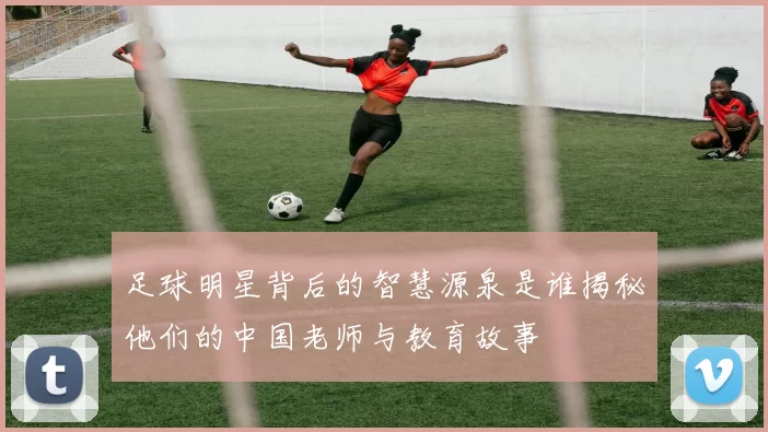 足球明星背后的智慧源泉是谁揭秘他们的中国老师与教育故事