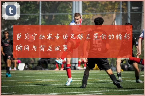 萨贝宁独家专访足球巨星们的精彩瞬间与背后故事