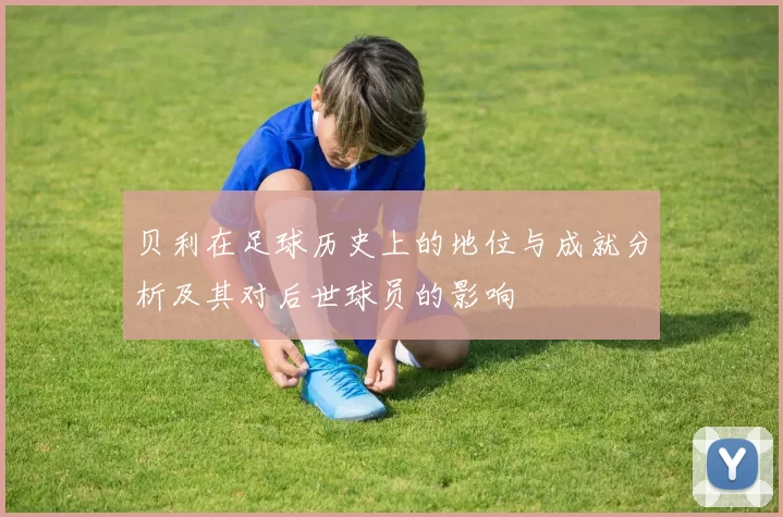贝利在足球历史上的地位与成就分析及其对后世球员的影响