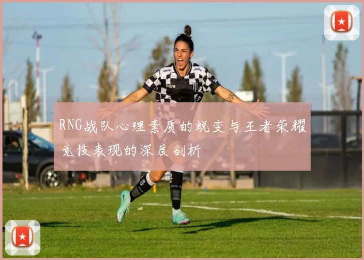 RNG战队心理素质的蜕变与王者荣耀竞技表现的深度剖析