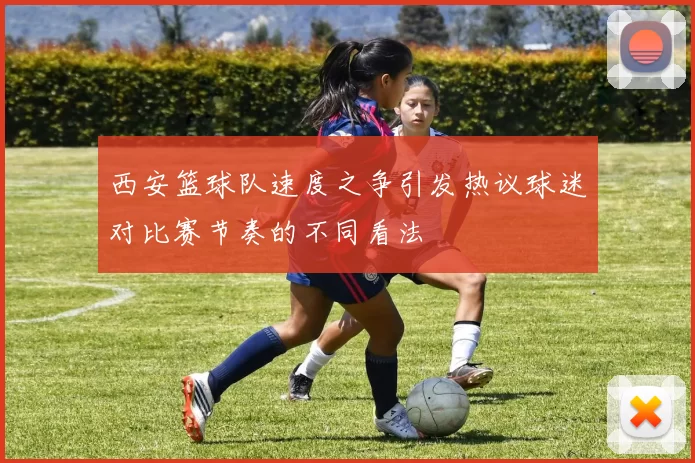 西安篮球队速度之争引发热议球迷对比赛节奏的不同看法
