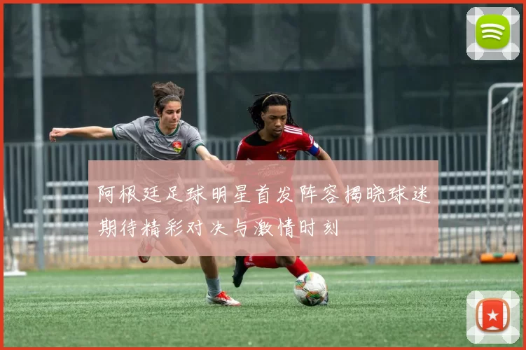 阿根廷足球明星首发阵容揭晓球迷期待精彩对决与激情时刻