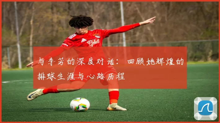 与李芳的深度对话：回顾她辉煌的排球生涯与心路历程