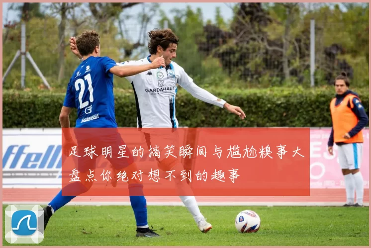 足球明星的搞笑瞬间与尴尬糗事大盘点你绝对想不到的趣事