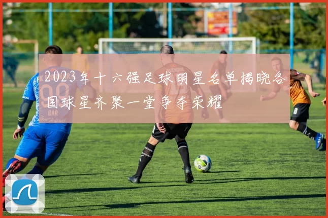 2023年十六强足球明星名单揭晓各国球星齐聚一堂争夺荣耀