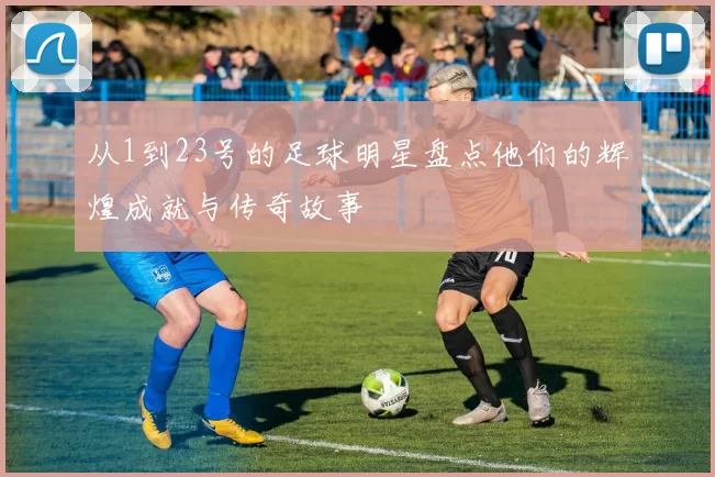 从1到23号的足球明星盘点他们的辉煌成就与传奇故事