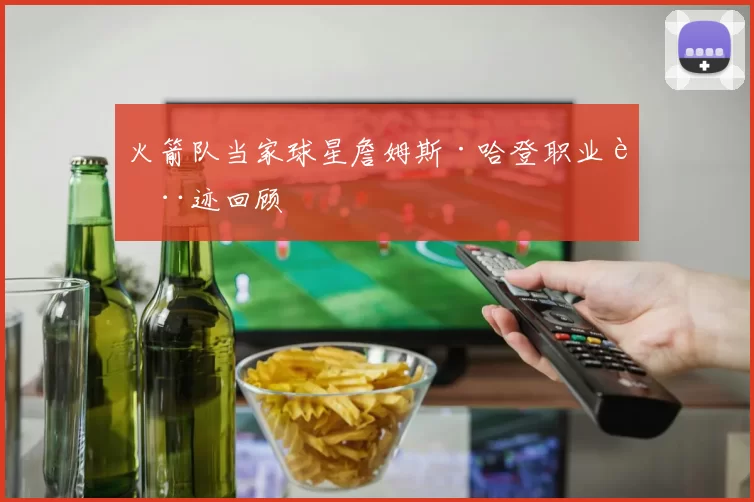 火箭队当家球星詹姆斯·哈登职业轨迹回顾